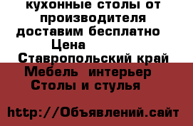 кухонные столы от производителя доставим бесплатно › Цена ­ 2 500 - Ставропольский край Мебель, интерьер » Столы и стулья   